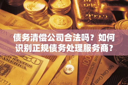 武汉债务清偿公司合法吗？如何识别正规债务处理服务商？