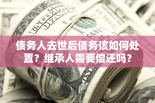 武汉债务人去世后债务该如何处置？继承人需要偿还吗？